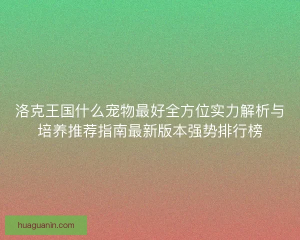 洛克王国什么宠物最好全方位实力解析与培养推荐指南最新版本强势排行榜