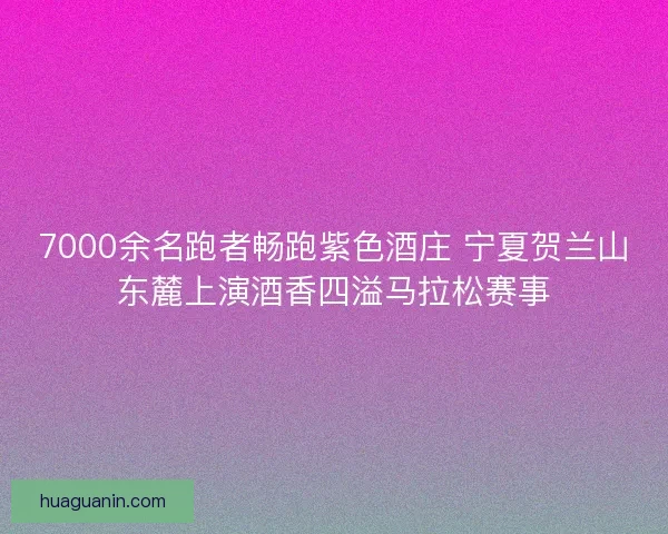 7000余名跑者畅跑紫色酒庄 宁夏贺兰山东麓上演酒香四溢马拉松赛事