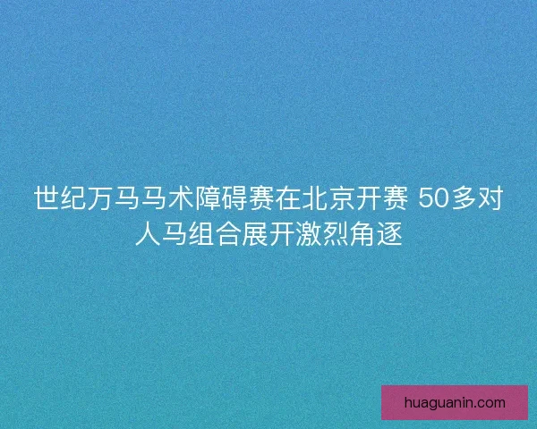 世纪万马马术障碍赛在北京开赛 50多对人马组合展开激烈角逐