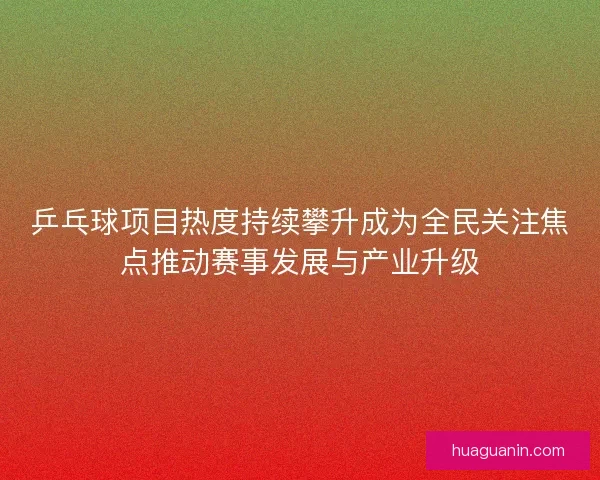 乒乓球项目热度持续攀升成为全民关注焦点推动赛事发展与产业升级