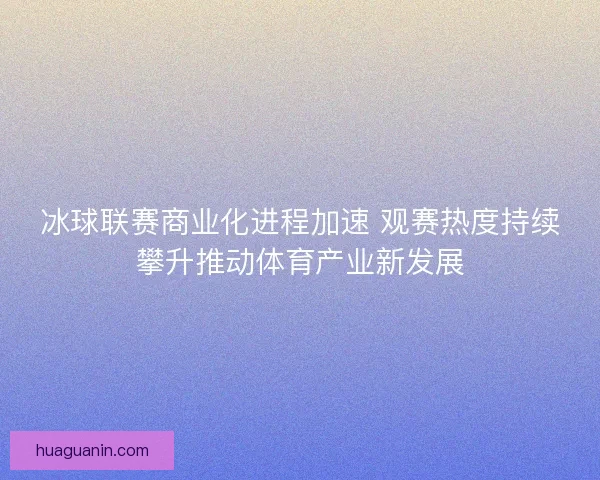 冰球联赛商业化进程加速 观赛热度持续攀升推动体育产业新发展