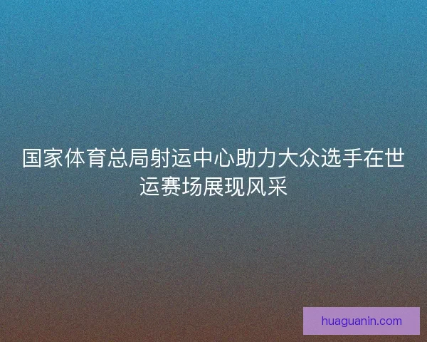 国家体育总局射运中心助力大众选手在世运赛场展现风采