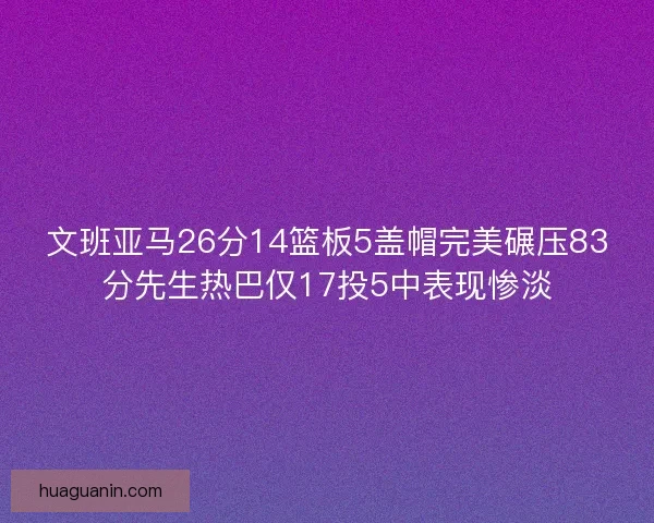 文班亚马26分14篮板5盖帽完美碾压83分先生热巴仅17投5中表现惨淡