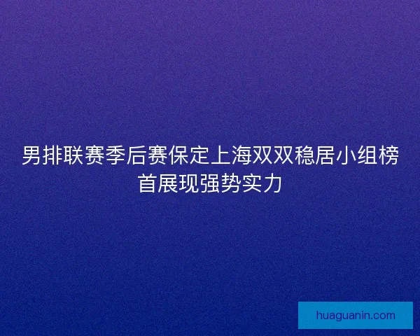男排联赛季后赛保定上海双双稳居小组榜首展现强势实力