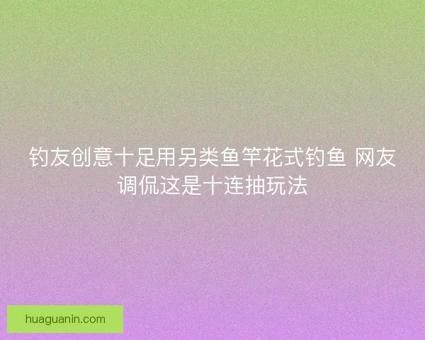 钓友创意十足用另类鱼竿花式钓鱼 网友调侃这是十连抽玩法