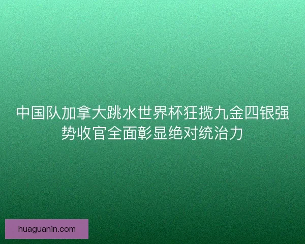 中国队加拿大跳水世界杯狂揽九金四银强势收官全面彰显绝对统治力