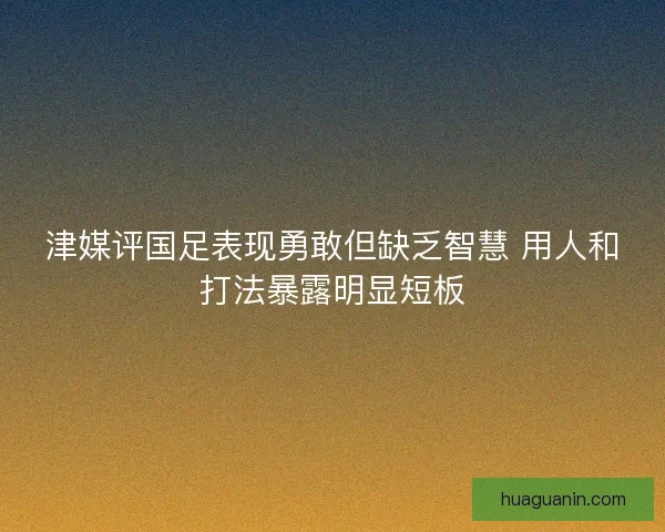 津媒评国足表现勇敢但缺乏智慧 用人和打法暴露明显短板