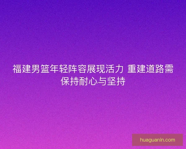福建男篮年轻阵容展现活力 重建道路需保持耐心与坚持