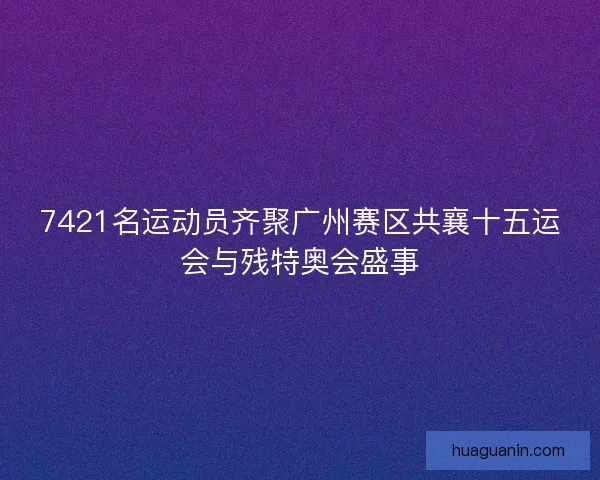 7421名运动员齐聚广州赛区共襄十五运会与残特奥会盛事
