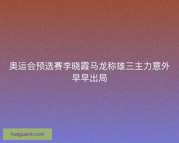 奥运会预选赛李晓霞马龙称雄三主力意外早早出局