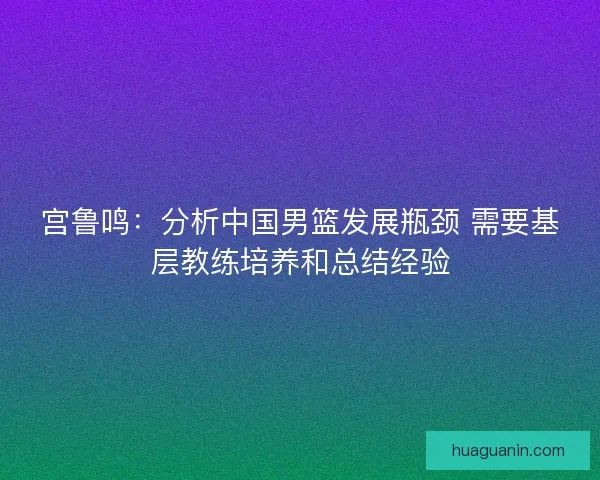 宫鲁鸣：分析中国男篮发展瓶颈 需要基层教练培养和总结经验