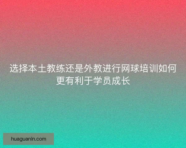 选择本土教练还是外教进行网球培训如何更有利于学员成长