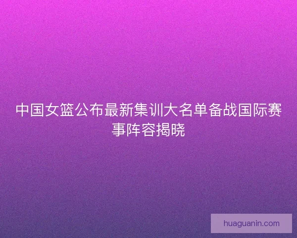 中国女篮公布最新集训大名单备战国际赛事阵容揭晓