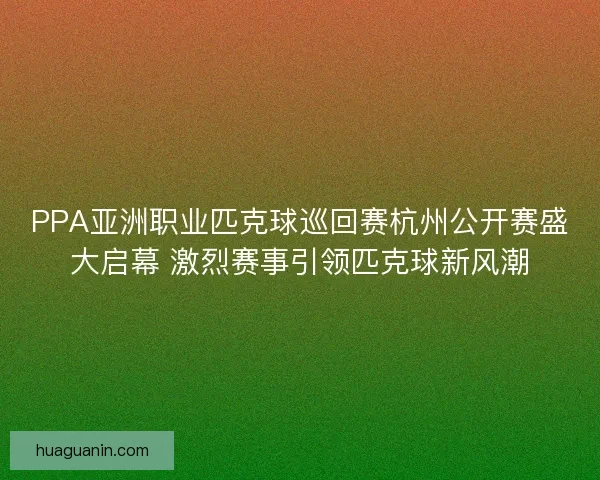 PPA亚洲职业匹克球巡回赛杭州公开赛盛大启幕 激烈赛事引领匹克球新风潮
