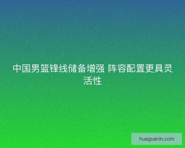 中国男篮锋线储备增强 阵容配置更具灵活性