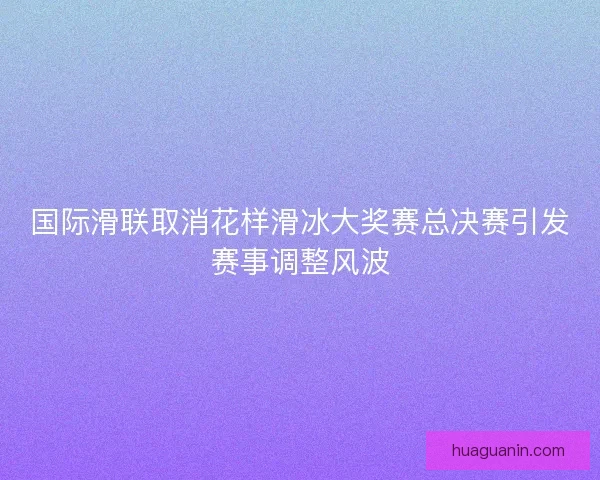 国际滑联取消花样滑冰大奖赛总决赛引发赛事调整风波