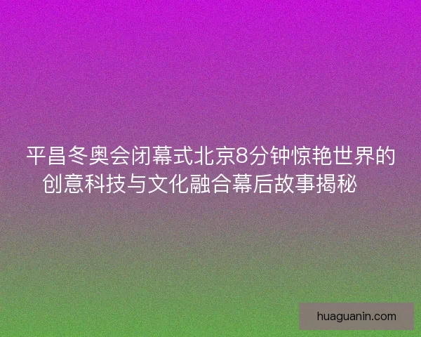 平昌冬奥会闭幕式北京8分钟惊艳世界的创意科技与文化融合幕后故事揭秘✨